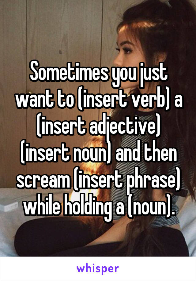 Sometimes you just want to (insert verb) a (insert adjective) (insert noun) and then scream (insert phrase) while holding a (noun).