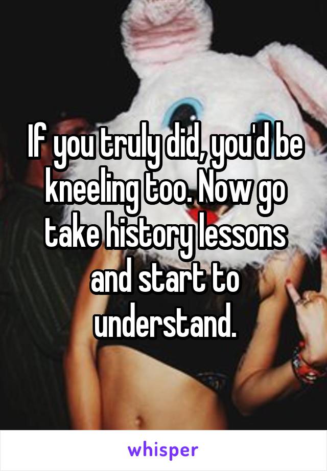If you truly did, you'd be kneeling too. Now go take history lessons and start to understand.