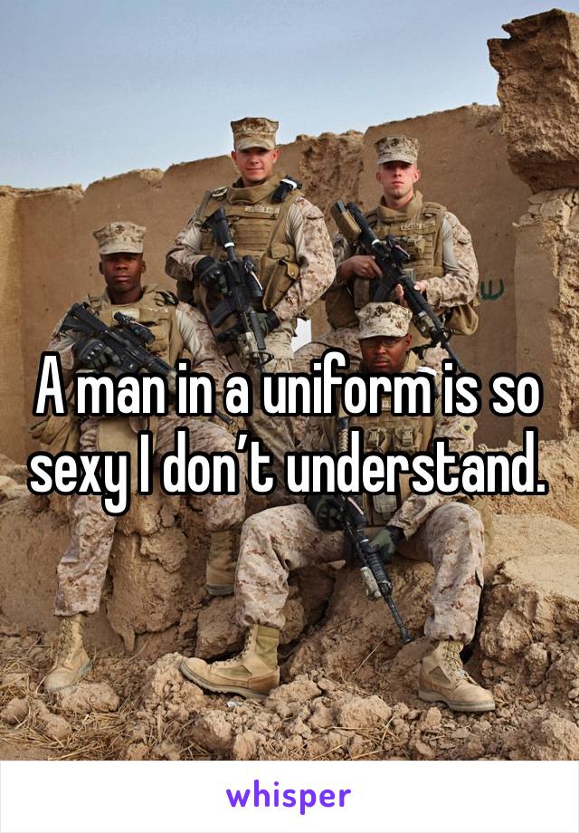 A man in a uniform is so sexy I don’t understand.