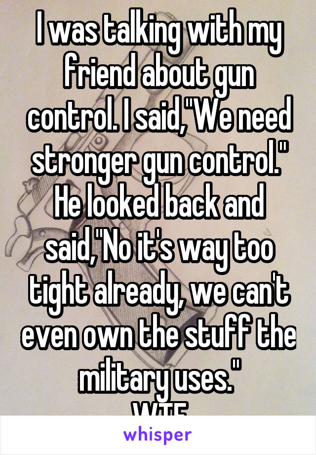 I was talking with my friend about gun control. I said,"We need stronger gun control." He looked back and said,"No it's way too tight already, we can't even own the stuff the military uses."
WTF