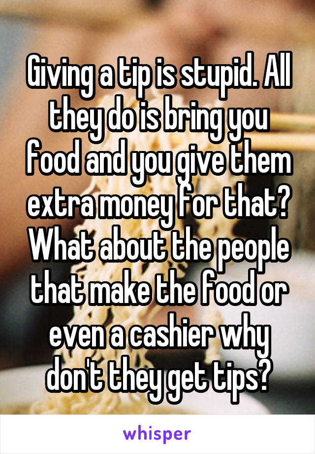 Giving a tip is stupid. All they do is bring you food and you give them extra money for that? What about the people that make the food or even a cashier why don't they get tips?