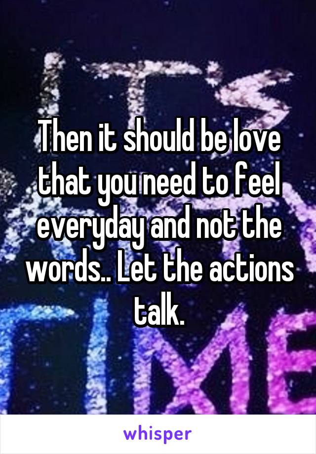 Then it should be love that you need to feel everyday and not the words.. Let the actions talk.