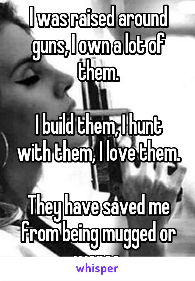 I was raised around guns, I own a lot of them.

I build them, I hunt with them, I love them.

They have saved me from being mugged or worse.