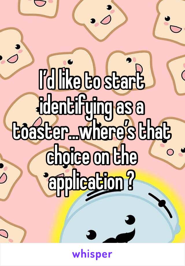 I’d like to start identifying as a toaster...where’s that choice on the application ?