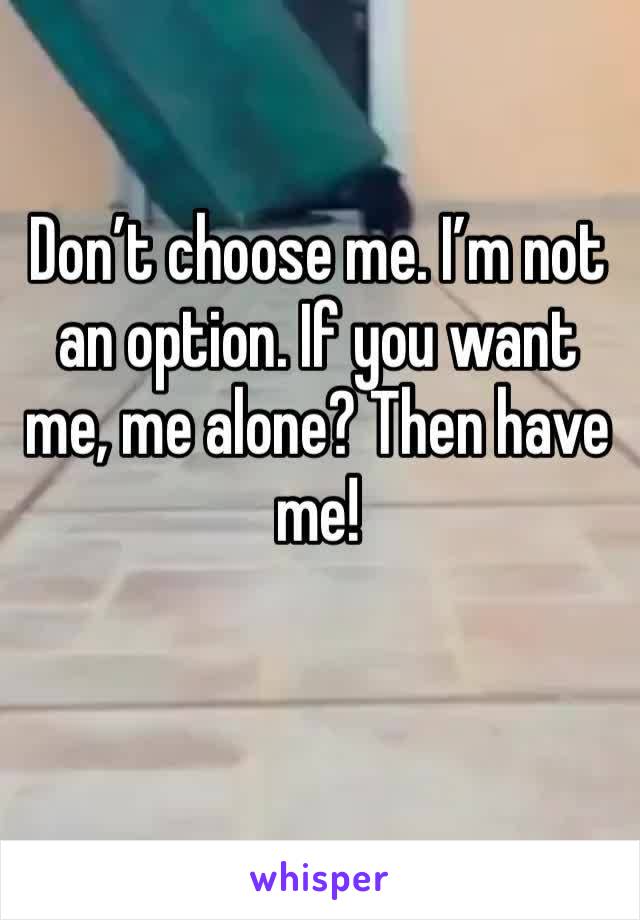 Don’t choose me. I’m not an option. If you want me, me alone? Then have me! 