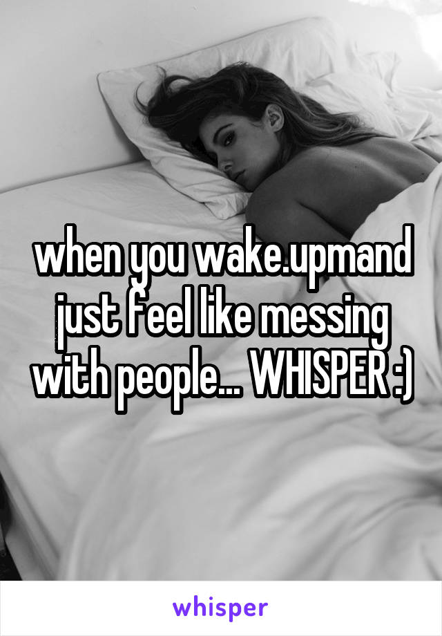 when you wake.upmand just feel like messing with people... WHISPER :)