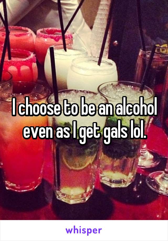 I choose to be an alcohol even as I get gals lol.