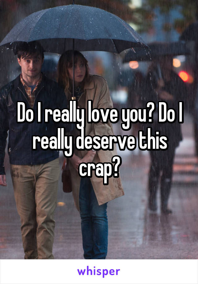 Do I really love you? Do I really deserve this crap?
