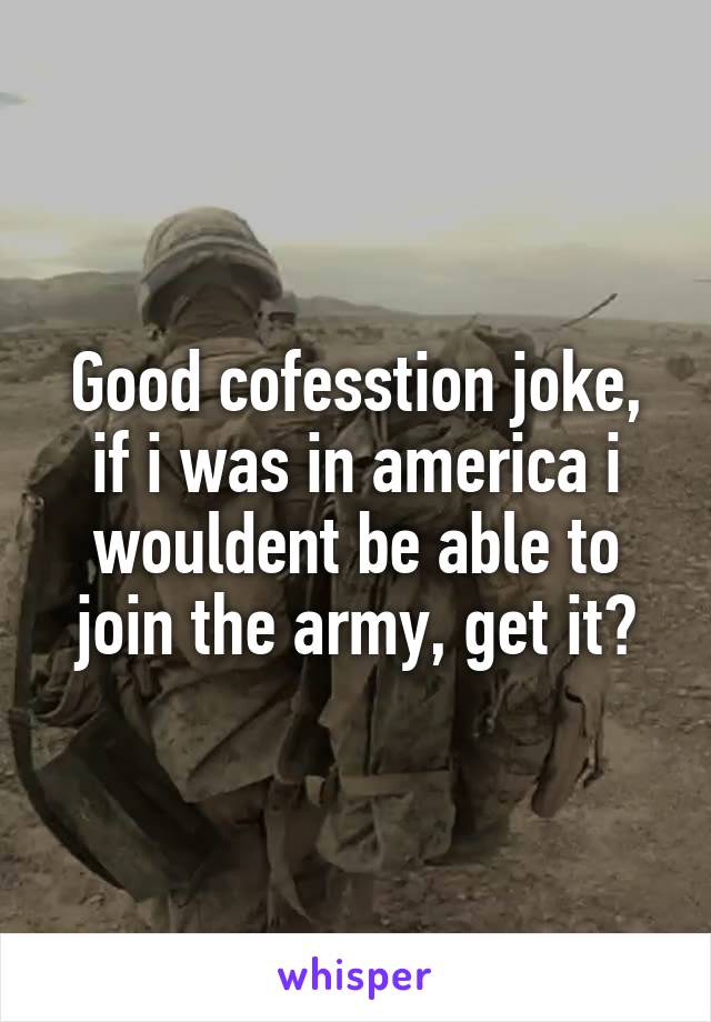 Good cofesstion joke, if i was in america i wouldent be able to join the army, get it?