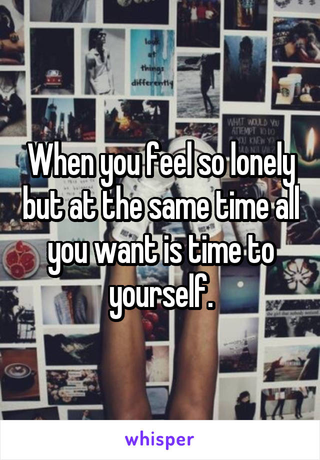 When you feel so lonely but at the same time all you want is time to yourself.