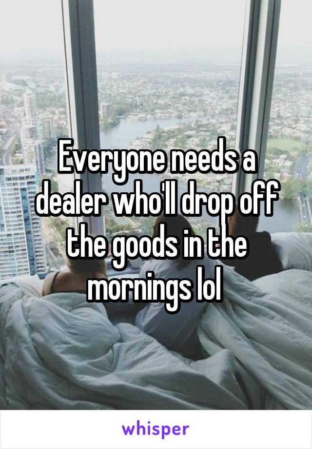 Everyone needs a dealer who'll drop off the goods in the mornings lol 