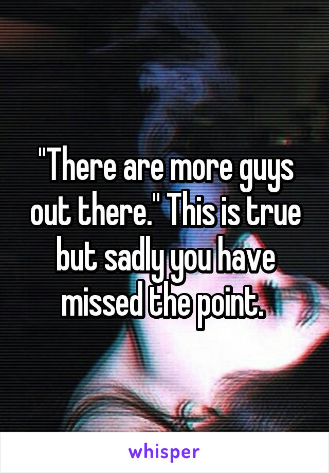 "There are more guys out there." This is true but sadly you have missed the point. 