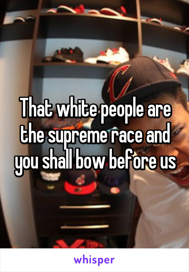 That white people are the supreme race and you shall bow before us