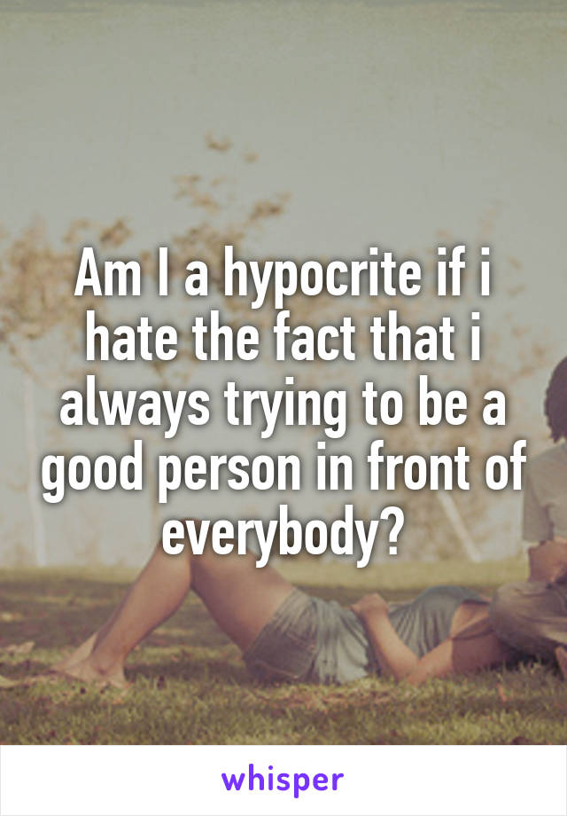 Am I a hypocrite if i hate the fact that i always trying to be a good person in front of everybody?
