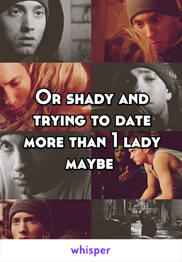 Or shady and trying to date more than 1 lady maybe 