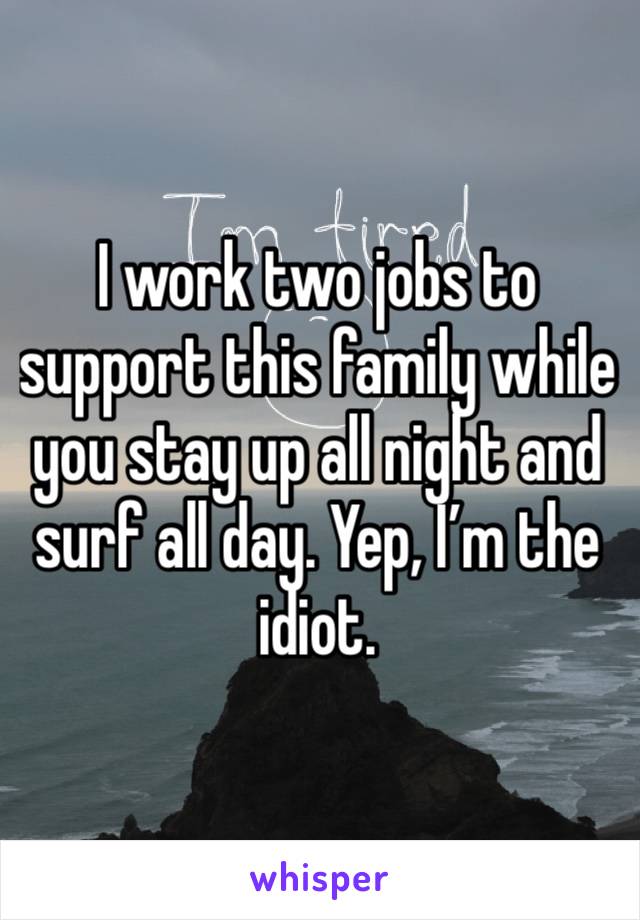 I work two jobs to support this family while you stay up all night and surf all day. Yep, I’m the idiot.