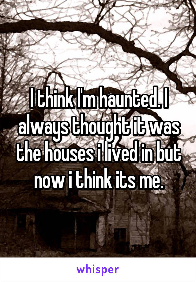 I think I'm haunted. I always thought it was the houses i lived in but now i think its me.