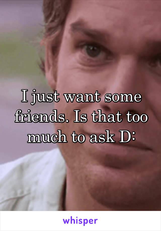 I just want some friends. Is that too much to ask D: