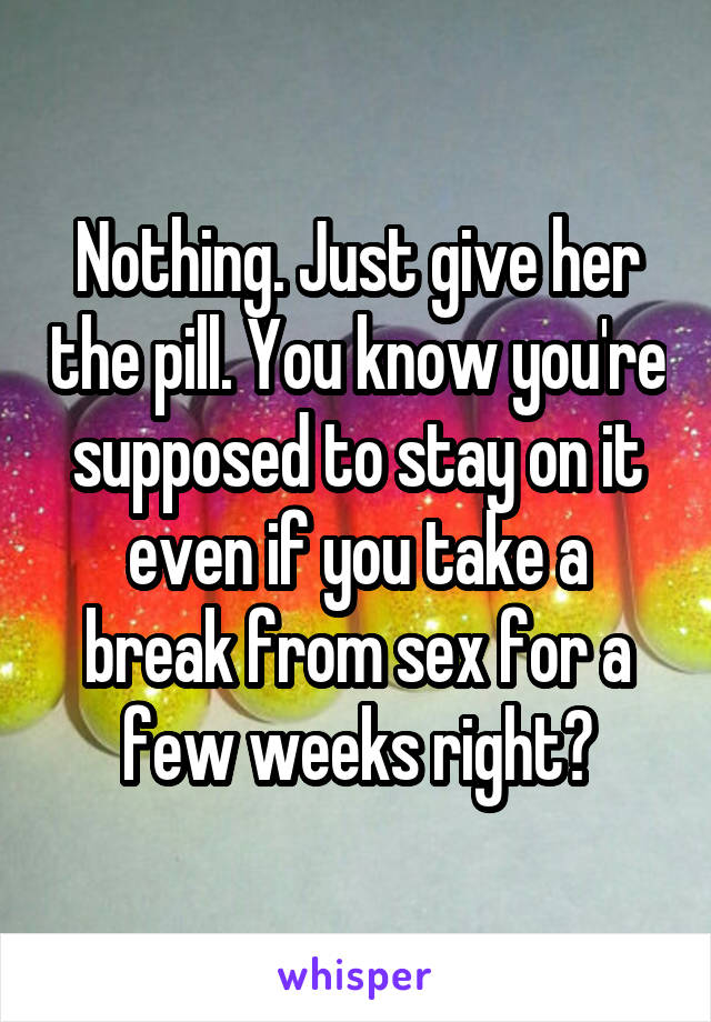Nothing. Just give her the pill. You know you're supposed to stay on it even if you take a break from sex for a few weeks right?