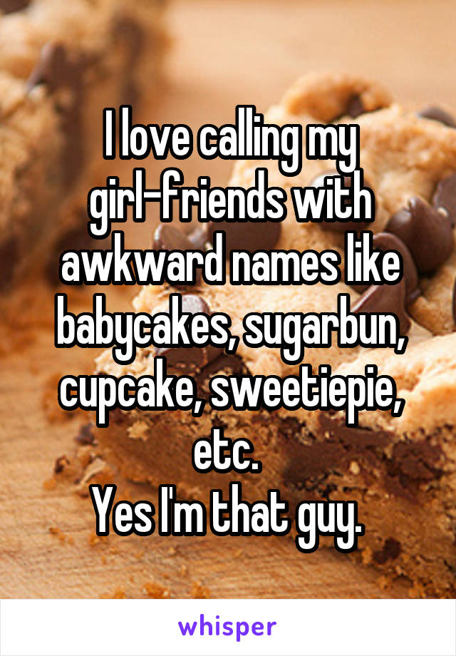 I love calling my girl-friends with awkward names like babycakes, sugarbun, cupcake, sweetiepie, etc. 
Yes I'm that guy. 