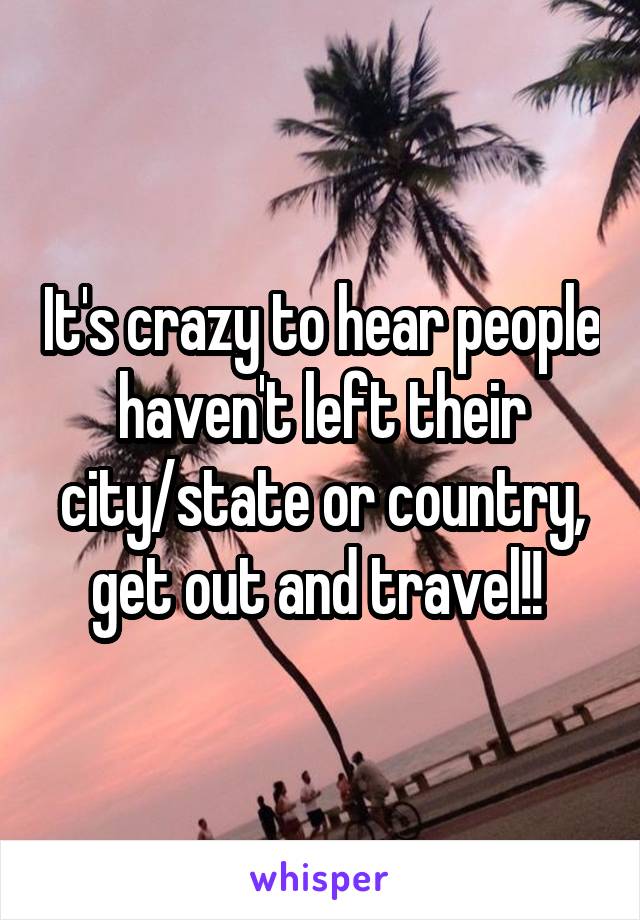 It's crazy to hear people haven't left their city/state or country, get out and travel!! 