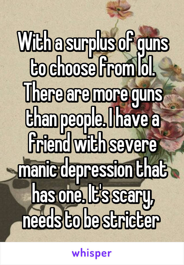 With a surplus of guns to choose from lol. There are more guns than people. I have a friend with severe manic depression that has one. It's scary, needs to be stricter 