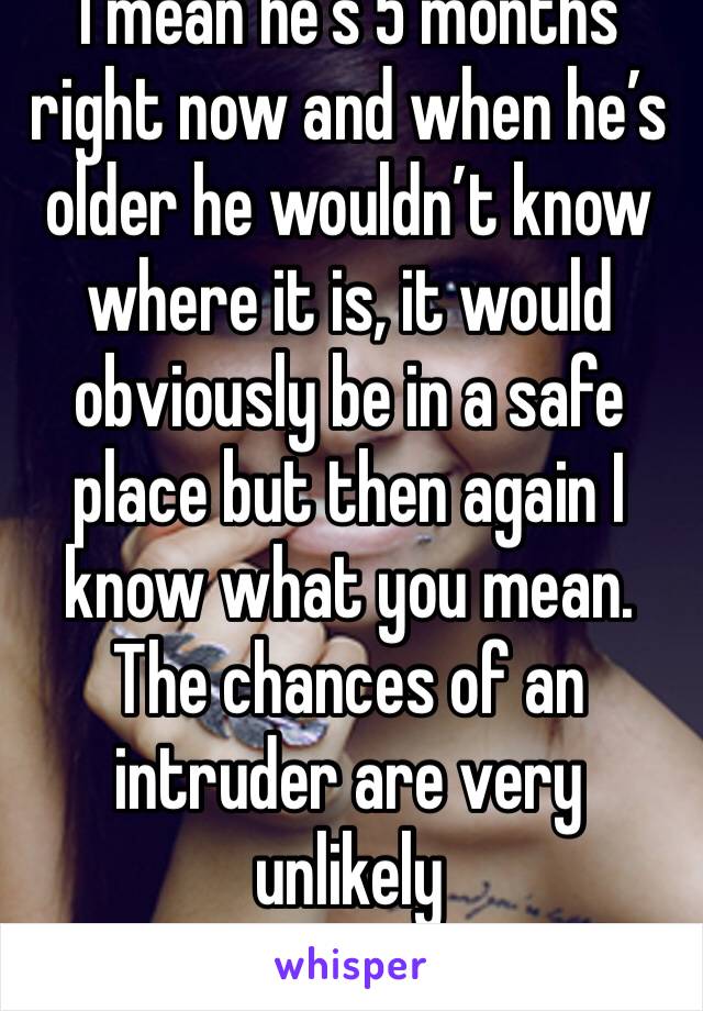 I mean he’s 5 months right now and when he’s older he wouldn’t know where it is, it would obviously be in a safe place but then again I know what you mean. The chances of an intruder are very unlikely