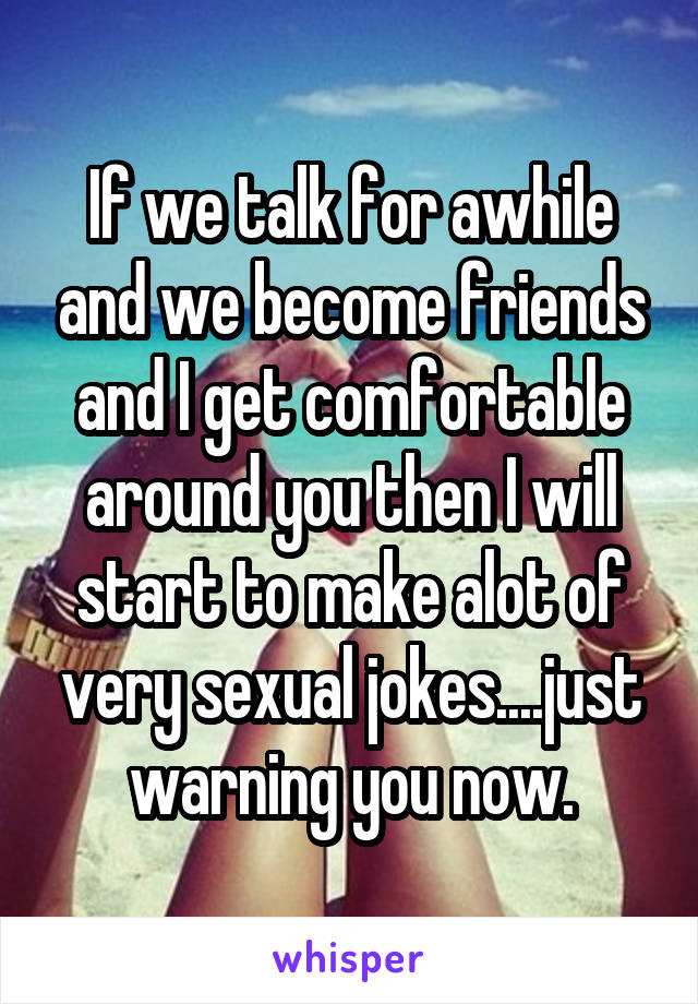 If we talk for awhile and we become friends and I get comfortable around you then I will start to make alot of very sexual jokes....just warning you now.