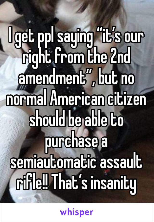 I get ppl saying “it’s our right from the 2nd amendment”, but no normal American citizen should be able to purchase a semiautomatic assault rifle!! That’s insanity 