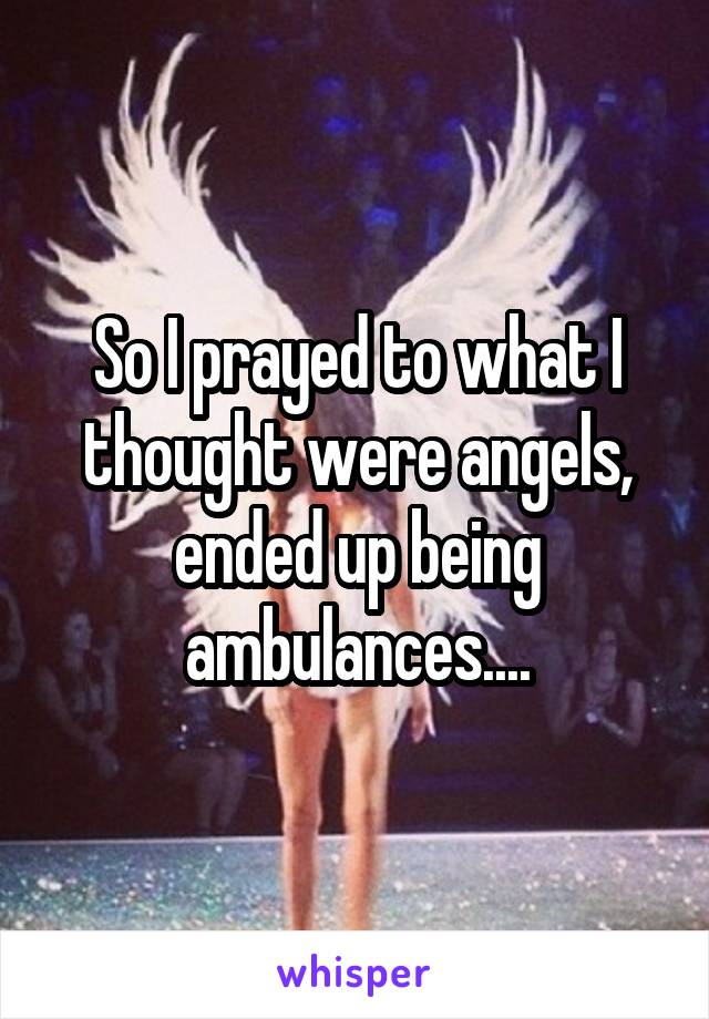 So I prayed to what I thought were angels, ended up being ambulances....