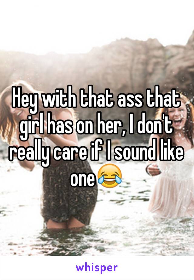 Hey with that ass that girl has on her, I don't really care if I sound like one😂