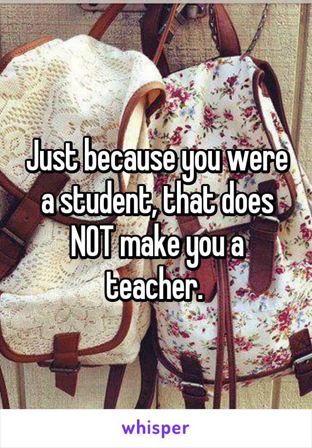 Just because you were a student, that does NOT make you a teacher. 