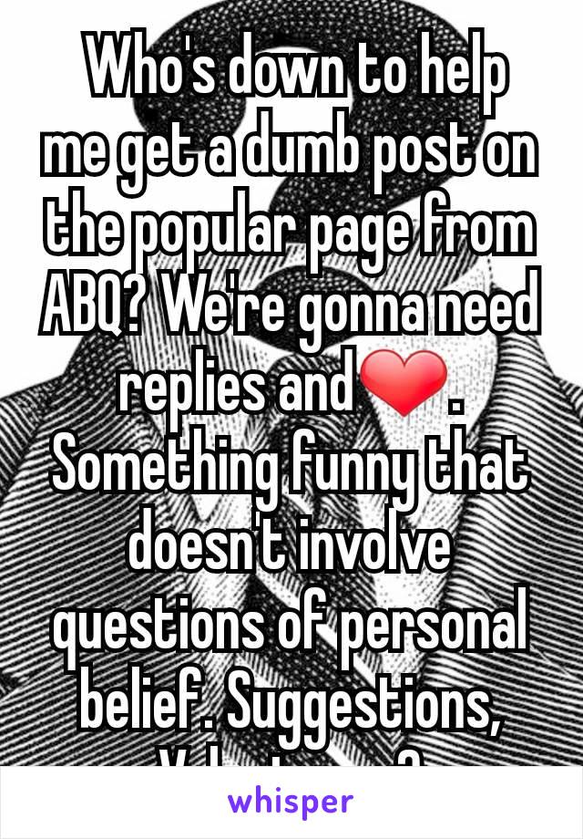  Who's down to help me get a dumb post on the popular page from ABQ? We're gonna need replies and❤. Something funny that doesn't involve questions of personal belief. Suggestions, Volunteers?