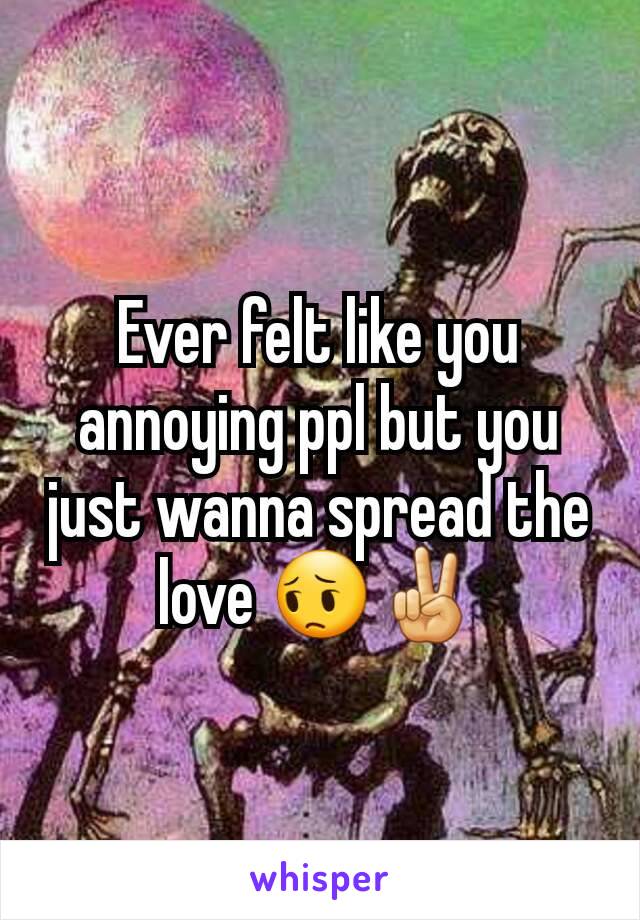 Ever felt like you annoying ppl but you just wanna spread the love 😔✌