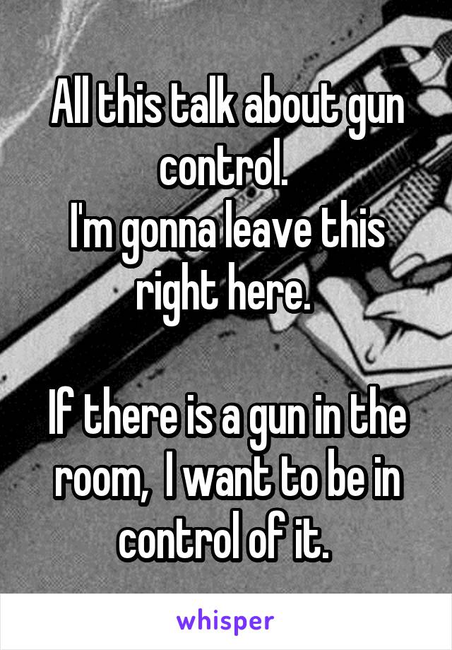 All this talk about gun control. 
I'm gonna leave this right here. 

If there is a gun in the room,  I want to be in control of it. 