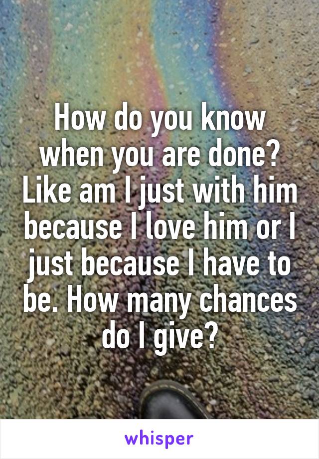 How do you know when you are done? Like am I just with him because I love him or I just because I have to be. How many chances do I give?