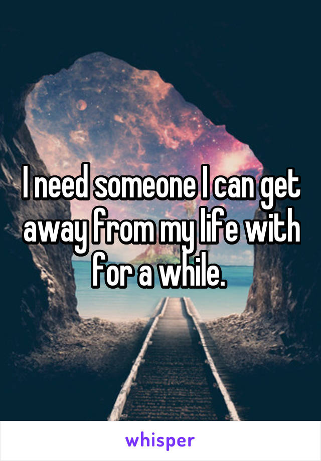 I need someone I can get away from my life with for a while. 
