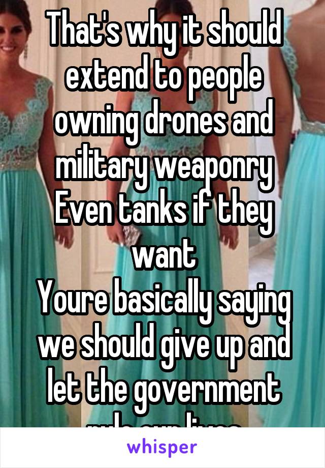 That's why it should extend to people owning drones and military weaponry
Even tanks if they want
Youre basically saying we should give up and let the government rule our lives