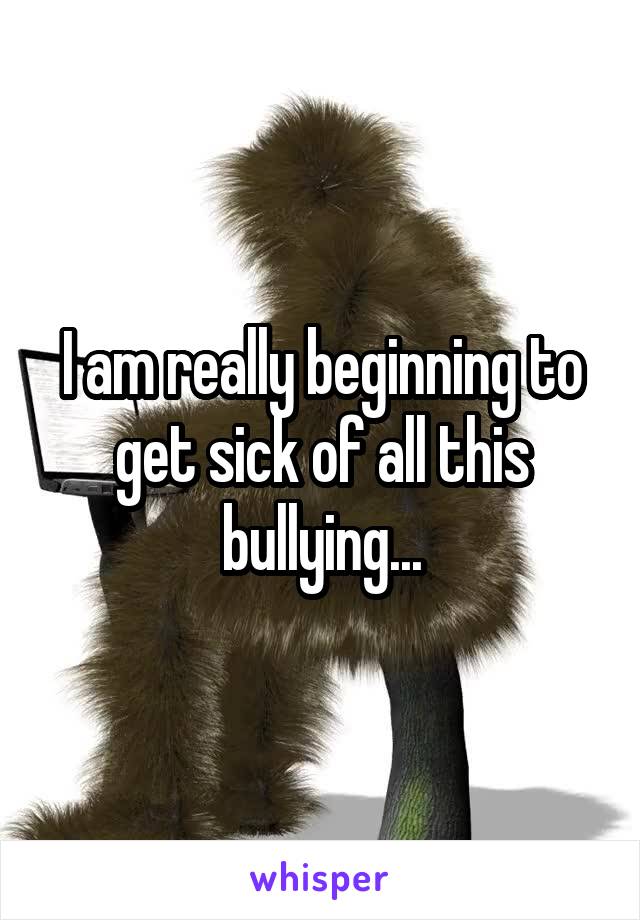 I am really beginning to get sick of all this bullying...