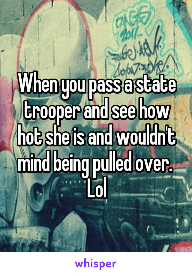 When you pass a state trooper and see how hot she is and wouldn't mind being pulled over.  Lol