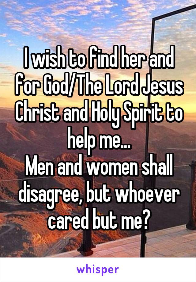 I wish to find her and for God/The Lord Jesus Christ and Holy Spirit to help me...
Men and women shall disagree, but whoever cared but me?