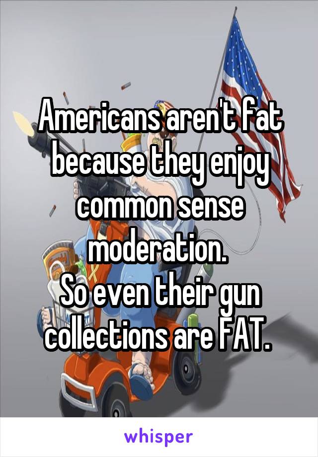 Americans aren't fat because they enjoy common sense moderation. 
So even their gun collections are FAT. 