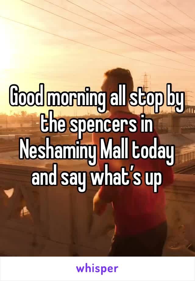 Good morning all stop by the spencers in Neshaminy Mall today and say what’s up 