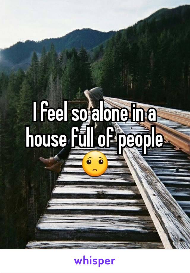 I feel so alone in a house full of people🙁