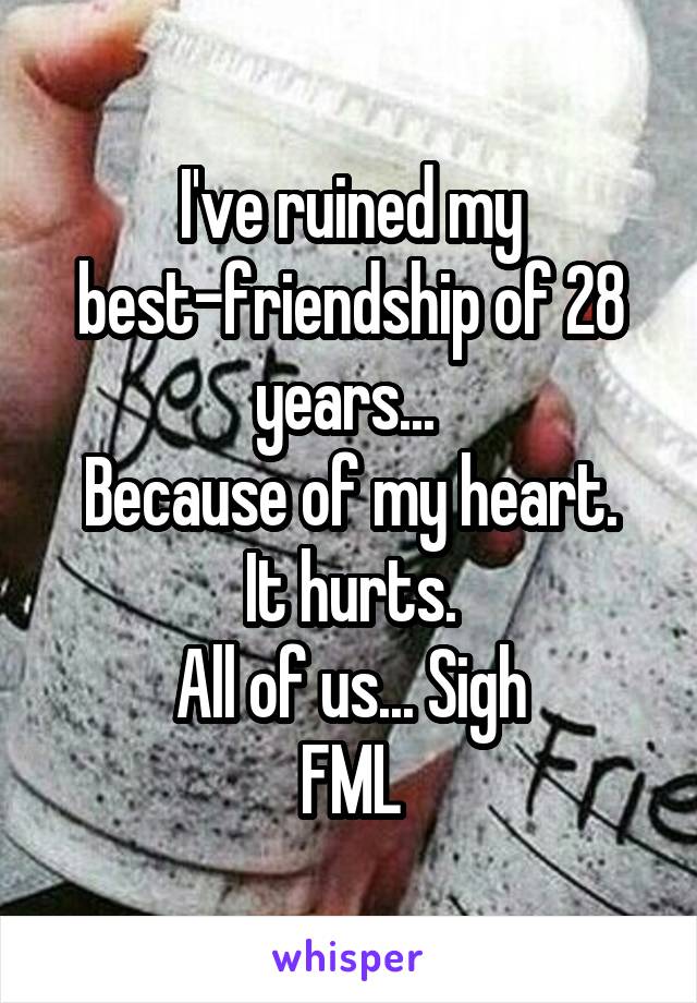 I've ruined my best-friendship of 28 years... 
Because of my heart.
It hurts.
All of us... Sigh
FML