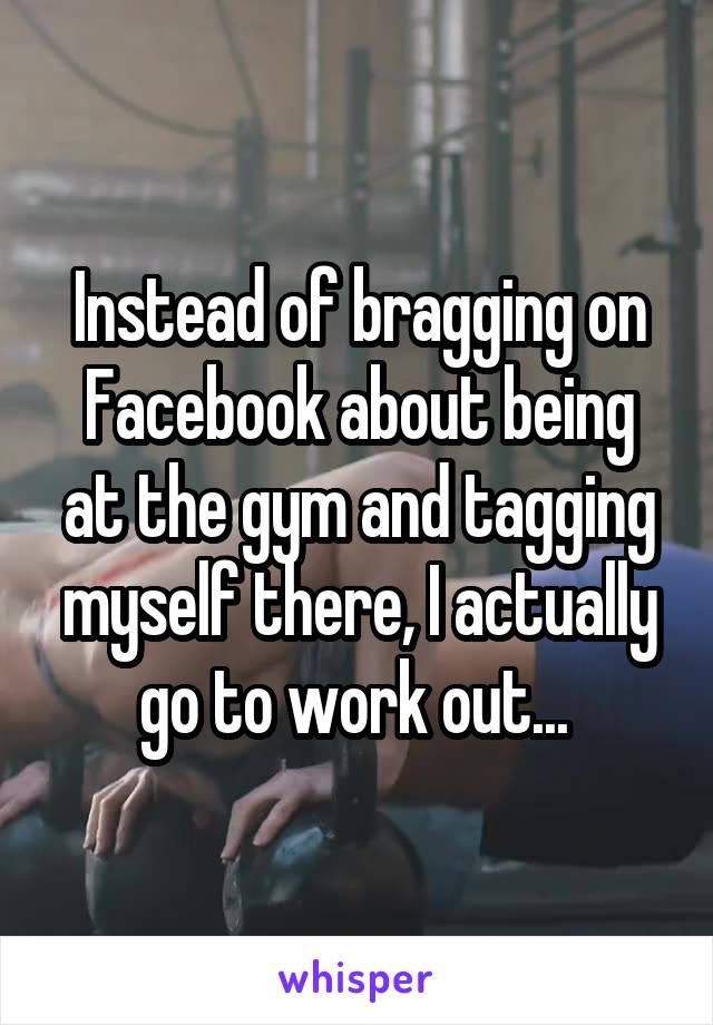 Instead of bragging on Facebook about being at the gym and tagging myself there, I actually go to work out... 