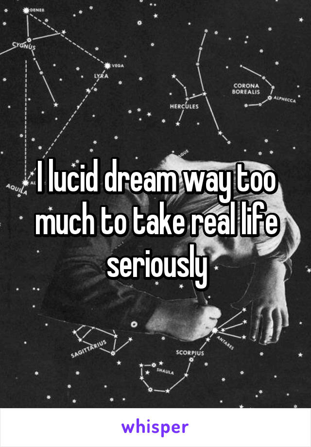 I lucid dream way too much to take real life seriously