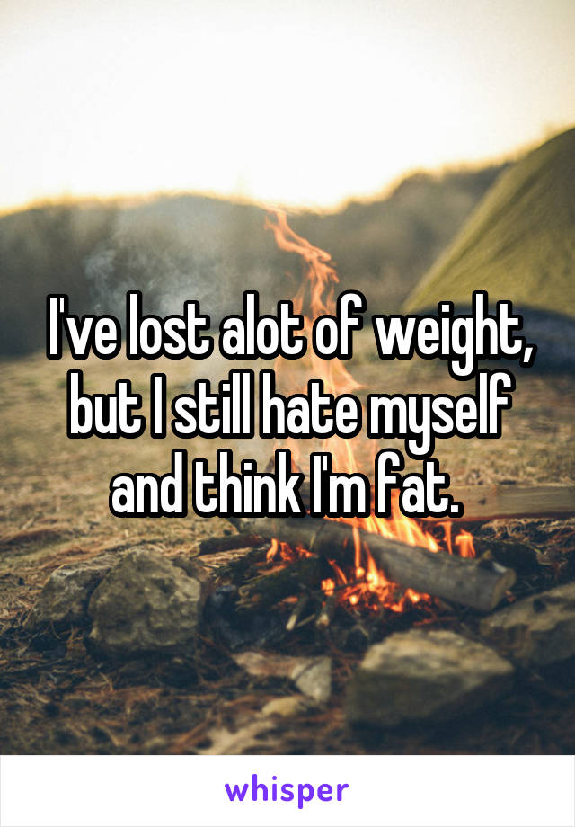 I've lost alot of weight, but I still hate myself and think I'm fat. 