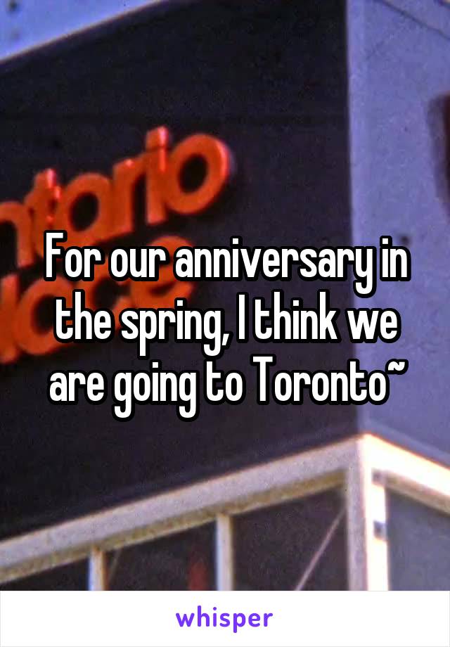 For our anniversary in the spring, I think we are going to Toronto~