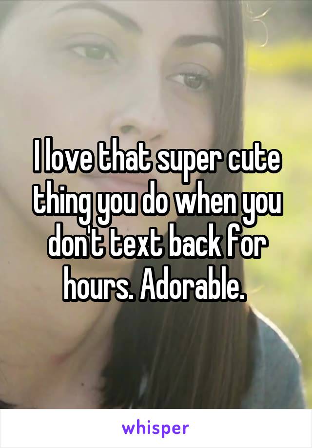 I love that super cute thing you do when you don't text back for hours. Adorable. 